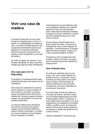 13
Casasdemadera
i
Vivir una casa de
madera
La simple consecución de una vivien-
da digna ha dejado de ser un fin en sí
mismo. La confortabilidad, la calidad de
vida, y la vuelta a la Naturaleza son pre-
ocupaciones importantes para los que
adquieren una vivienda unifamiliar.
Muchos encuentran actualmente res-
puesta a estas inquietudes en una casa
de madera.
Sin tratar de agotar las razones, ni pro-
fundizar demasiado en ellas, queremos
resaltar aquí algunas ideas interesantes.
Una casa para vivir la
Naturaleza
La ecología y la salvaguarda del medio
ambiente preocupan a la mayoría de los
ciudadanos.
Entre todos los materiales de construc-
ción la madera es, como es sabido, el
único natural y renovable. Las opera-
ciones de transformación del árbol en
madera son mínimas y apenas necesita
energía, en comparación con otros ma-
teriales tradicionales.
La casa de madera nace del bosque,
ese pulmón de la tierra que genera
oxígeno, fija el anhídrido carbónico y
reduce el efecto invernadero, un medio
en el cual se elabora el más ecológico
de los materiales: la madera.
.
Contrariamente a lo que defienden algu-
nos ecologistas radicales. En cualquier
latitud en la que nos encontremos y
sean cuales sean las especies arbóreas,
el bosque ha de ser mantenido y cortado
de forma ordenada para que su ciclo
natural continúe.
En los bosques abandonados los ár-
boles mueren de viejos, víctimas de la
competencia mutua, sufren ataques de
parásitos, y se descomponen. El bosque
deja entonces de producir oxígeno con
lo que su papel ecológico se altera.
El respeto al ciclo inmutable de la Na-
turaleza, impone, por tanto, una explo-
tación racional que permita mantener el
bosque activo.
Una vivienda sana
En el bosque ordenado todo es puro
y sano. Ver, tocar y sentir respirar los
árboles provoca un bienestar que se
mantiene en cierto grado en las vivien-
das de madera. Esta sensación de
confort y bienestar no es una ilusión:
la madera es uno de los materiales de
construcción más sanos.
En primer lugar la casa de madera es
una casa que respira: absorbe y expul-
sa la humedad regularizando así la del
medio ambiente interior. Contribuye a
evitar dolencias de reumatismo y de vías
respiratorias, por estabilizar la humedad,
y filtrar y purificar el aire. El campo bio-
eléctrico natural de la madera proporcio-
na además un estado de equilibrio en el
cuerpo humano.
Nuestro metabolismo, influído por las
 
