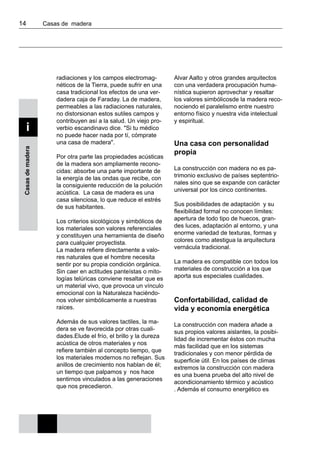 14 	 Casas de madera
Casasdemadera
i
radiaciones y los campos electromag-
néticos de la Tierra, puede sufrir en una
casa tradicional los efectos de una ver-
dadera caja de Faraday. La de madera,
permeables a las radiaciones naturales,
no distorsionan estos sutiles campos y
contribuyen así a la salud. Un viejo pro-
verbio escandinavo dice. "Si tu médico
no puede hacer nada por tí, cómprate
una casa de madera".
Por otra parte las propiedades acústicas
de la madera son ampliamente recono-
cidas: absorbe una parte importante de
la energía de las ondas que recibe, con
la consiguiente reducción de la polución
acústica. La casa de madera es una
casa silenciosa, lo que reduce el estrés
de sus habitantes.
Los criterios sicológicos y simbólicos de
los materiales son valores referenciales
y constituyen una herramienta de diseño
para cualquier proyectista.
La madera refiere directamente a valo-
res naturales que el hombre necesita
sentir por su propia condición orgánica.
Sin caer en actitudes panteístas o mito-
logías telúricas conviene resaltar que es
un material vivo, que provoca un vínculo
emocional con la Naturaleza haciéndo-
nos volver simbólicamente a nuestras
raíces.
Además de sus valores tactiles, la ma-
dera se ve favorecida por otras cuali-
dades.Elude el frío, el brillo y la dureza
acústica de otros materiales y nos
refiere también al concepto tiempo, que
los materiales modernos no reflejan. Sus
anillos de crecimiento nos hablan de él;
un tiempo que palpamos y nos hace
sentirnos vinculados a las generaciones
que nos precedieron.
Alvar Aalto y otros grandes arquitectos
con una verdadera procupación huma-
nística supieron aprovechar y resaltar
los valores simbólicosde la madera reco-
nociendo el paralelismo entre nuestro
entorno físico y nuestra vida intelectual
y espiritual.
Una casa con personalidad
propia
La construcción con madera no es pa-
trimonio exclusivo de países septentrio-
nales sino que se expande con carácter
universal por los cinco continentes.
Sus posibilidades de adaptación y su
flexibilidad formal no conocen límites:
apertura de todo tipo de huecos, gran-
des luces, adaptación al entorno, y una
enorme variedad de texturas, formas y
colores como atestigua la arquitectura
vernácula tradicional.
La madera es compatible con todos los
materiales de construcción a los que
aporta sus especiales cualidades.
Confortabilidad, calidad de
vida y economía energética
La construcción con madera añade a
sus propios valores aislantes, la posibi-
lidad de incrementar éstos con mucha
más facilidad que en los sistemas
tradicionales y con menor pérdida de
superficie útil. En los países de climas
extremos la construcción con madera
es una buena prueba del alto nivel de
acondicionamiento térmico y acústico
. Además el consumo energético es
 