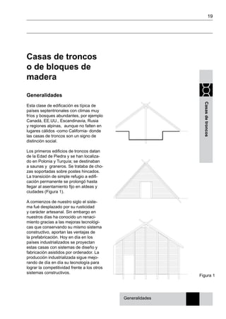 19
Casasdetroncos
Casas de troncos
o de bloques de
madera
Generalidades
Esta clase de edificación es típica de
países septentrionales con climas muy
fríos y bosques abundantes, por ejemplo
Canadá, EE.UU., Escandinavia, Rusia
y regiones alpinas, aunque no falten en
lugares cálidos -como California- donde
las casas de troncos son un signo de
distinción social.
Los primeros edificios de troncos datan
de la Edad de Piedra y se han localiza-
do en Polonia y Turquía; se destinaban
a saunas y graneros. Se trataba de cho-
zas soportadas sobre postes hincados.
La transición de simple refugio a edifi-
cación permanente se prolongó hasta
llegar al asentamiento fijo en aldeas y
ciudades (Figura 1).
A comienzos de nuestro siglo el siste-
ma fué desplazado por su rusticidad
y carácter artesanal. Sin embargo en
nuestros días ha conocido un renaci-
miento gracias a las mejoras tecnológi-
cas que conservando su mismo sistema
constructivo, aportan las ventajas de
la prefabricación. Hoy en día en los
países industrializados se proyectan
estas casas con sistemas de diseño y
fabricación asistidos por ordenador. La
producción industrializada sigue mejo-
rando de día en día su tecnología para
lograr la competitividad frente a los otros
sistemas constructivos.
Figura 1
Generalidades
 