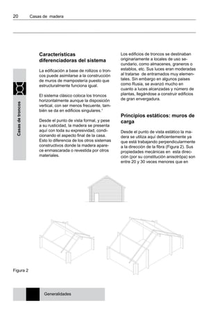 20 	 Casas de madera
Casasdetroncos
Características
diferenciadoras del sistema
La edificación a base de rollizos o tron-
cos puede asimilarse a la construcción
de muros de mampostería puesto que
estructuralmente funciona igual.
El sistema clásico coloca los troncos
horizontalmente aunque la disposición
vertical, con ser menos frecuente, tam-
bién se da en edificios singulares.1
Desde el punto de vista formal, y pese
a su rusticidad, la madera se presenta
aquí con toda su expresividad, condi-
cionando el aspecto final de la casa.
Esto lo diferencia de los otros sistemas
constructivos donde la madera apare-
ce enmascarada o revestida por otros
materiales.
Los edificios de troncos se destinaban
originariamente a locales de uso se-
cundario, como almacenes, graneros o
establos, etc. Sus luces eran moderadas
al tratarse de entramados muy elemen-
tales. Sin embargo en algunos paises
como Rusia, se avanzó mucho en
cuanto a luces alcanzadas y número de
plantas, llegándose a construir edificios
de gran envergadura.
Principios estáticos: muros de
carga
Desde el punto de vista estático la ma-
dera se utiliza aquí deficientemente ya
que está trabajando perpendicularmente
a la dirección de la fibra (Figura 2). Sus
propiedades mecánicas en esta direc-
ción (por su constitución anisotrópa) son
entre 20 y 30 veces menores que en
Figura 2
Generalidades
 