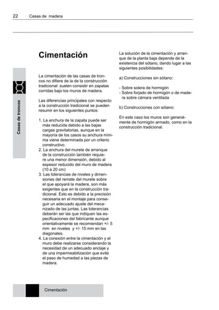 22 	 Casas de madera
Casasdetroncos
Cimentación
La cimentación de las casas de tron-
cos no difiere de la de la construcción
tradicional: suelen consistir en zapatas
corridas bajo los muros de madera.
Las diferencias principales con respecto
a la construcción tradicional se pueden
resumir en los siguientes puntos:
1. La anchura de la zapata puede ser
más reducida debido a las bajas
cargas gravitatorias, aunque en la
mayoría de los casos su anchura míni-
ma viene determinada por un criterio
constructivo.
2. La anchura del murete de arranque
de la construcción también requie-
re una menor dimensión, debido al
espesor reducido del muro de madera
(10 a 20 cm)
3. Las tolerancias de niveles y dimen-
siones del remate del murete sobre
el que apoyará la madera, son más
exigentes que en la construcción tra-
dicional. Esto es debido a la precisión
necesaria en el montaje para conse-
guir un adecuado ajuste del meca-
nizado de las juntas. Las tolerancias
deberán ser las que indiquen las es-
pecificaciones del fabricante aunque
orientativamente se recomiendan +/- 5
mm en niveles y +/- 15 mm en las
diagonales.
4. La conexión entre la cimentación y el
muro debe realizarse considerando la
necesidad de un adecuado anclaje y
de una impermeabilización que evite
el paso de humedad a las piezas de
madera.
La solución de la cimentación y arran-
que de la planta baja depende de la
existencia del sótano, dando lugar a las
siguientes posibilidades:
a) Construcciones sin sótano:
- Sobre solera de hormigón
- Sobre forjado de hormigón o de made-
ra sobre cámara ventilada
b) Construcciones con sótano:
En este caso los muros son general-
mente de hormigón armado, como en la
construcción tradicional.
Cimentación
 