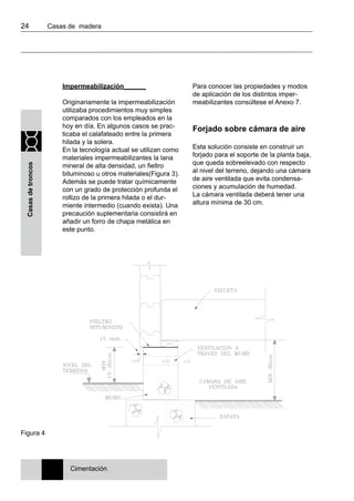24 	 Casas de madera
Casasdetroncos
Impermeabilización______
Originariamente la impermeabilización
utilizaba procedimientos muy simples
comparados con los empleados en la
hoy en día. En algunos casos se prac-
ticaba el calafateado entre la primera
hilada y la solera.
En la tecnología actual se utilizan como
materiales impermeabilizantes la lana
mineral de alta densidad, un fieltro
bituminoso u otros materiales(Figura 3).
Además se puede tratar químicamente
con un grado de protección profunda el
rollizo de la primera hilada o el dur-
miente intermedio (cuando exista). Una
precaución suplementaria consistirá en
añadir un forro de chapa metálica en
este punto.
Para conocer las propiedades y modos
de aplicación de los distintos imper-
meabilizantes consúltese el Anexo 7.
Forjado sobre cámara de aire
Esta solución consiste en construir un
forjado para el soporte de la planta baja,
que queda sobreelevado con respecto
al nivel del terreno, dejando una cámara
de aire ventilada que evita condensa-
ciones y acumulación de humedad.
La cámara ventilada deberá tener una
altura mínima de 30 cm.
Figura 4
Cimentación
 