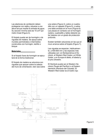 25
Casasdetroncos
Las aberturas de ventilación deben
protegerse con rejilla y situarse a una
altura tal que impida la entrada de agua.
Su sección mínima será de 15 cm2 por
metro líneal (Figura 4).
El forjado puede ser de hormigón o de
viguetas de madera. Se apoya sobre
muretes perimetrales e intermedios
construídos con hormigón, ladrillo o
bloque
Materiales______________
Si el forjado fuera de hormigón se ejecu-
tará de la forma tradicional.
El forjado de madera se soluciona con
viguetas que apoyan sobre la cabeza
del muro de cimentación, bien sea sobre
una solera (Figura 4), sobre un cuadra-
dillo con un cajeado (Figura 5), o sobre
una tabla anclada en el muro (Figura 6).
Las piezas en contacto con el hormigón
(solera, cuadradillo y tabla) deberán es-
tar tratarse con un grado de protección
profundo.
Existen también soluciones en las que el
muro arranca sobre el forjado (Figura 7).
Las viguetas se espacian, habitualmen-
te, a 400-600 mm y las especies más
utilizadas son: en Norteamérica el He-
mlock, el Western Red Cedar y el White
Cedar, y en Europa el abeto, el abedul y
el pino silvestre.
El Hemlock puede ser el Western He-
mlock (Tsuga del Pacífico) o el Eastern
Hemlock (Hemlock del Canadá). El
Western Red Cedar es el Cedro rojo
Figura 5
Cimentación
 