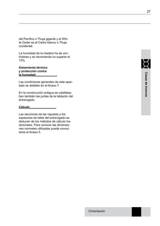 27
Casasdetroncos
del Pacífico o Thuja gigante y el Whi-
te Cedar es el Cedro blanco o Thuja
occidental.
La humedad de la madera ha de con-
trolarse y se recomienda no superar el
15%.
Aislamiento térmico
y protección contra
la humedad_____________
Las condiciones generales de este apar-
tado se detallan en el Anexo 7.
En la construcción antigua se calafatea-
ban también las juntas de la tablazón del
entrevigado.
Cálculo________________
Las secciones de las viguetas y los
espesores de tabla del entrevigado se
deducen de los métodos de cálculo tra-
dicionales. Para conocer las dimensio-
nes normales utilizadas puede consul-
tarse el Anexo 5.
Cimentación
 