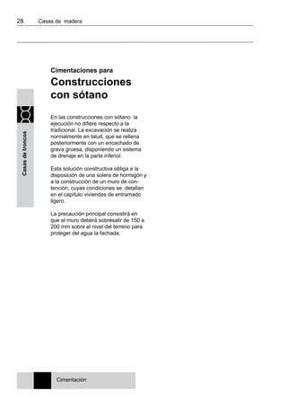28 	 Casas de madera
Casasdetroncos
Cimentaciones para
Construcciones
con sótano
En las construcciones con sótano la
ejecución no difiere respecto a la
tradicional. La excavación se realiza
normalmente en talud, que se rellena
posteriormente con un encachado de
grava gruesa, disponiendo un sistema
de drenaje en la parte inferior.
Esta solución constructiva obliga a la
disposición de una solera de hormigón y
a la construcción de un muro de con-
tención, cuyas condiciones se detallan
en el capítulo viviendas de entramado
ligero.
La precaución principal consistirá en
que el muro deberá sobresalir de 150 a
200 mm sobre el nivel del terreno para
proteger del agua la fachada.
Cimentación
 