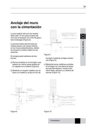 29
Casasdetroncos
Figura 9
Anclaje del muro
con la cimentación
La cara exterior del muro de madera
debe volar 15 mm sobre el plano del
muro de cimentación con el fin de garan-
tizar el desagüe (Figura 8).
La primera hilada está formada por
medias piezas y por piezas enteras
en los muros perpendiculares, debido
al encuentro a media madera en las
esquinas.
El anclaje puede realizarse de tres
formas:
a) Pernos anclados en el hormigón cuya
cabeza con tuerca queda alojada en
un cajeado en la madera (Figura 8).
b) Mediante un angular metálico que se
clava a la madera y se fija al muro de
hormigón mediante anclajes mecáni-
cos (Figura 9).
c) Mediante barras metálicas ancladas
al hormigón con una placa de apoyo
que permite separar y nivelar la pri-
mera hilada, gracias a un sistema de
tuercas (Figura 10).
Cimentación
Figura 10Figura 8
 