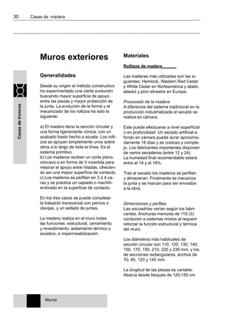 30 	 Casas de madera
Casasdetroncos
Muros exteriores
Generalidades
Desde su origen el método constructivo
ha experimentado una cierta evolución
buscando mayor superficie de apoyo
entre las piezas y mayor protección de
la junta. La evolución de la forma y el
mecanizado de los rollizos ha sido la
siguiente:
a) El madero tiene la sección circular y
una forma ligeramente cónica, con un
acabado basto hecho a azuela. Los rolli-
zos se apoyan simplemente unos sobre
otros a lo largo de toda la línea. Es el
sistema primitivo.
b) Los maderos reciben un corte plano,
cóncavo o en forma de V invertida para
mejorar el apoyo entre hiladas, ofrecien-
do así una mayor superficie de contacto.
c) Los maderos se perfilan en 3 ó 4 ca-
ras y se practica un cajeado o machih-
embrado en la superficie de contacto.
En los tres casos se puede completar
la trabazón transversal con pernos o
clavijas, y un sellado de juntas.
La madera realiza en el muro todas
las funciones: estructural, cerramiento
y revestimiento, aislamiento térmico y
acústico, e impermeabilización.
Materiales
Rollizos de madera______
Las maderas más utilizadas son las si-
guientes: Hemlock, Western Red Cedar
y White Cedar en Norteamérica y abeto,
abedul y pino silvestre en Europa.
Procesado de la madera
A diferencia del sistema tradicional en la
producción industrializada el secado se
realiza en cámara.
Este puede efectuarse a nivel superficial
o en profundidad. Un secado artificial a
fondo en cámara puede durar aproxima-
damente 18 días y es costoso y comple-
jo. Los fabricantes importantes disponen
de varios secaderos (entre 12 y 24).
La humedad final recomendable estará
entre el 14 y el 18%.
Tras el secado los maderos se perfilan
y almacenan. Finalmente se mecaniza
la junta y se marcan para ser enviados
a la obra.
Dimensiones y perfiles
Las escuadrías varían según los fabri-
cantes. Anchuras menores de 110 (3)
conducen a sistemas mixtos al requerir
reforzar la función estructural y térmica
del muro.
Los diámetros más habituales de
sección circular son 110, 120, 130, 140,
150, 170, 190, 210, 220 y 230 mm, y los
de secciones rectangulares, anchos de
70, 95, 120 y 145 mm.
La longitud de las piezas es variable.
Abarca desde bloques de 120-150 cm
Muros
 