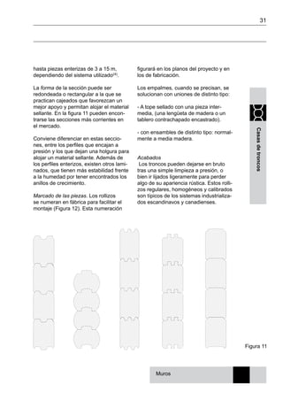 31
Casasdetroncos
hasta piezas enterizas de 3 a 15 m,
dependiendo del sistema utilizado(4).
La forma de la sección puede ser
redondeada o rectangular a la que se
practican cajeados que favorezcan un
mejor apoyo y permitan alojar el material
sellante. En la figura 11 pueden encon-
trarse las secciones más corrientes en
el mercado.
Conviene diferenciar en estas seccio-
nes, entre los perfiles que encajan a
presión y los que dejan una holgura para
alojar un material sellante. Además de
los perfiles enterizos, existen otros lami-
nados, que tienen más estabilidad frente
a la humedad por tener encontrados los
anillos de crecimiento.
Marcado de las piezas. Los rollizos
se numeran en fábrica para facilitar el
montaje (Figura 12). Esta numeración
figurará en los planos del proyecto y en
los de fabricación.
Los empalmes, cuando se precisan, se
solucionan con uniones de distinto tipo:
- A tope sellado con una pieza inter-
media, (una lengüeta de madera o un
tablero contrachapado encastrado).
- con ensambles de distinto tipo: normal-
mente a media madera.
Acabados
Los troncos pueden dejarse en bruto
tras una simple limpieza a presión, o
bien ir lijados ligeramente para perder
algo de su apariencia rústica. Estos rolli-
zos regulares, homogéneos y calibrados
son típicos de los sistemas industrializa-
dos escandinavos y canadienses.
Figura 11
Muros
 