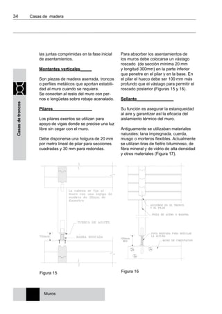 34 	 Casas de madera
Casasdetroncos
las juntas comprimidas en la fase inicial
de asentamientos.
Montantes verticales_____
Son piezas de madera aserrada, troncos
o perfiles metálicos que aportan estabili-
dad al muro cuando se requiera.
Se conectan al resto del muro con per-
nos o lengüetas sobre rebaje acanalado.
Pilares_________________
Los pilares exentos se utilizan para
apoyo de vigas donde se precise una luz
libre sin cegar con el muro.
Debe disponerse una holgura de 20 mm
por metro lineal de pilar para secciones
cuadradas y 30 mm para redondas.
Para absorber los asentamientos de
los muros debe colocarse un vástago
roscado (de sección mínima 20 mm
y longitud 300mm) en la parte inferior
que penetre en el pilar y en la base. En
el pilar el hueco debe ser 100 mm más
profundo que el vástago para permitir el
roscado posterior (Figuras 15 y 16).
Sellante________________
Su función es asegurar la estanqueidad
al aire y garantizar así la eficacia del
aislamiento térmico del muro.
Antiguamente se utilizaban materiales
naturales: lana impregnada, cuerda,
musgo o morteros flexibles. Actualmente
se utilizan tiras de fieltro bituminoso, de
fibra mineral y de vidrio de alta densidad
y otros materiales (Figura 17).
Figura 16
Muros
Figura 15
 