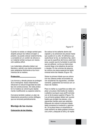 35
Casasdetroncos
Se coloca la tira sellante dentro del
cajeado y se presionan las piezas hasta
que quede en su sitio. El adhesivo que
suele llevar la tira, la mantiene fija, siem-
pre que la superficie del tronco esté bien
seca, puesto que la humedad no permite
que se adhiera. La tira se interrumpe
cuando llega a los taladros de pernos
y clavijas. En las uniones de esquina
se coloca una pieza especial de tejido
mineral entre las hiladas (Figura 18).
Sobre la primera hilada que se coloca
con los criterios antes enunciados se
van acoplando las siguientes, correlati-
vamente, golpeando los troncos con un
mazo de madera.
Para no dañar su superficie se debe em-
plear una pieza intermedia de madera
o plástico (yunque) cuyo perfil coincida
con el de la pieza superior (Figura 13).
Los primeros golpes deben ser suaves
hasta que encajen las piezas, y los
siguientes fuertes para que asienten.
Después de colocar la tercera hilada
debe revisarse la nivelación y aploma-
do. Si la pieza tiene un ensamble en
cada extremo se debe golpear primero
una unión y después la otra y se repite
Figura 17
Muros
Cuando no exista un rebaje central para
alojarlo porque los rollizos encajen a
presión, se puede colocar exteriormente,
y consistirá en un cordón de silicona o
un material similar aunque con resolu-
ción estética difícil.
Los materiales utilizados deben ser
blandos y admitir una cierta compresión
para adaptarse fácilmente a los movi-
mientos de la madera.
Protección_________________
Los troncos y demás piezas se protegen
de la intemperie. Estos tratamientos
refuerzan la natural longevidad de este
tipo de construcciones. Sin este protec-
tor la madera se volvería gris rápida-
mente modificando su aspecto externo.
Conviene también realizar un plan de
tratamiento preventivo contra xilófagos,
que se renovará periódicamente.
Montaje de los muros
Colocación de las hiladas_
 