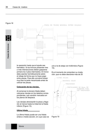 36 	 Casas de madera
Casasdetroncos
la operación hasta que el ajuste sea
hermético. Si los troncos presentan tres
o más intersecciones deben golpearse
primero los nudos intermedios. El tronco
debe asentar herméticamente sobre
el rebaje de forma que no haya juego
entre piezas. Para ello conviene limpiar
muy bien la parte mecanizada antes de
colocar las piezas.
Colocación de las clavijas_
Al comenzar la tercera hilada deben
colocarse clavijas en los taladros corres-
pondientes, que vendrán marcados en
los planos de despiece.
Las clavijas atravesarán la pieza y llega-
rán al menos hasta la mitad de la hilada
inferior (Figura 13).
Ultima hilada____________
La última hilada puede ser una hilada
entera o media sección, en cuyo caso se
une a la de abajo con tirafondos (Figura
19).
Es el momento de comprobar su nivela-
ción, que no debe desviarse más de 20
Figura 18
Figura 19
Muros
 