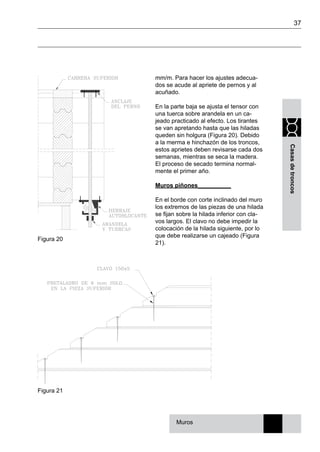 37
Casasdetroncos
mm/m. Para hacer los ajustes adecua-
dos se acude al apriete de pernos y al
acuñado.
En la parte baja se ajusta el tensor con
una tuerca sobre arandela en un ca-
jeado practicado al efecto. Los tirantes
se van apretando hasta que las hiladas
queden sin holgura (Figura 20). Debido
a la merma e hinchazón de los troncos,
estos aprietes deben revisarse cada dos
semanas, mientras se seca la madera.
El proceso de secado termina normal-
mente el primer año.
Muros piñones__________
En el borde con corte inclinado del muro
los extremos de las piezas de una hilada
se fijan sobre la hilada inferior con cla-
vos largos. El clavo no debe impedir la
colocación de la hilada siguiente, por lo
que debe realizarse un cajeado (Figura
21).
Figura 21
Muros
Figura 20
 