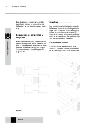 38 	 Casas de madera
Casasdetroncos
Esta disposición no es imprescindible
cuando las hiladas se encuentran tra-
badas con, al menos dos espigas cada
una.
Encuentros de empalmes y
esquinas
El encuentro en esquina puede realizar-
se con prolongación de las piezas o sin
ella. El procedimiento más habitual es el
primero, realizando un cajeado (Figura
22) o recurriendo a piezas especiales
(Figuras 23).
Empalmes______________
Los empalmes son necesarios cuando
la fachada presenta longitudes superio-
res a los 5 m, ya que es poco frecuente
utilizar troncos de mayor longitud. Es
importante que en el empalme se traben
entre sí ambas piezas. Para ello se utili-
zan placas metálicas clavadas.
Encuentros de esquina___
El repertorio de encuentros es muy
variado y obedece tanto a distintas téc-
nicas de trabajo como a peculiaridades
Figura 22
Muros
 