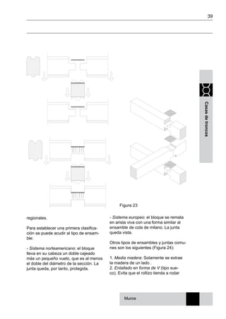 39
Casasdetroncos
regionales.
Para establecer una primera clasifica-
ción se puede acudir al tipo de ensam-
ble:
- Sistema norteamericano: el bloque
lleva en su cabeza un doble cajeado
más un pequeño vuelo, que es al menos
el doble del diámetro de la sección. La
junta queda, por tanto, protegida.
- Sistema europeo: el bloque se remata
en arista viva con una forma similar al
ensamble de cola de milano. La junta
queda vista.
Otros tipos de ensambles y juntas comu-
nes son los siguientes (Figura 24):
1. Media madera: Solamente se extrae
la madera de un lado .
2. Entallado en forma de V (tipo sue-
co). Evita que el rollizo tienda a rodar
Figura 23
Muros
 