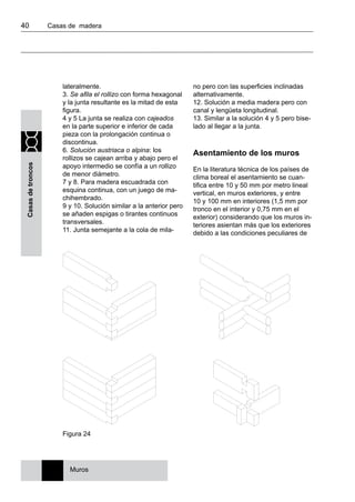 40 	 Casas de madera
Casasdetroncos
lateralmente.
3. Se afila el rollizo con forma hexagonal
y la junta resultante es la mitad de esta
figura.
4 y 5 La junta se realiza con cajeados
en la parte superior e inferior de cada
pieza con la prolongación continua o
discontinua.
6. Solución austriaca o alpina: los
rollizos se cajean arriba y abajo pero el
apoyo intermedio se confía a un rollizo
de menor diámetro.
7 y 8. Para madera escuadrada con
esquina continua, con un juego de ma-
chihembrado.
9 y 10. Solución similar a la anterior pero
se añaden espigas o tirantes continuos
transversales.
11. Junta semejante a la cola de mila-
no pero con las superficies inclinadas
alternativamente.
12. Solución a media madera pero con
canal y lengüeta longitudinal.
13. Similar a la solución 4 y 5 pero bise-
lado al llegar a la junta.
Asentamiento de los muros
En la literatura técnica de los países de
clima boreal el asentamiento se cuan-
tifica entre 10 y 50 mm por metro lineal
vertical, en muros exteriores, y entre
10 y 100 mm en interiores (1,5 mm por
tronco en el interior y 0,75 mm en el
exterior) considerando que los muros in-
teriores asientan más que los exteriores
debido a las condiciones peculiares de
Figura 24
Muros
 
