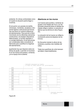 41
Casasdetroncos
ambiente. En climas continentales como
el nuestro la situación podría llegar a
invertirse.
El encuentro con paredes de ladrillo,
chimeneas, montantes, escaleras o divi-
siones ligeras a estructuras de troncos
hay que tener en cuenta la diferencia
de asentamientos. Para permitir el libre
movimiento de los diferentes elementos
constructivos, se emplean dispositivos
determinados: un tornillo regulador o
un anclaje deslizante. Si las estructuras
son complicadas debe consultarse al
fabricante para cuantificar la magnitud
del asentamiento.
Igualmente hay que disponer estos sis-
temas de ajuste, o permitir el movimien-
to en los huecos de puertas y ventanas,
y en el apoyo de la cubierta.
Aberturas en los muros
Los huecos para puertas y ventanas se
ajustan a las hiladas del muro y en las
fachadas perpendiculares el desfase de
hiladas obliga a realizar un precorte en
fábrica que se elimina en obra (Figura
25).
La ubicación de los huecos se refleja la
numeración previa de despiece de los
troncos.
Es frecuente modular la altura de las
ventanas y puertas a las medidas del
rollizo
Todas las superficies de corte transver-
sal deben impermeabilizarse.
Figura 25
Muros
 