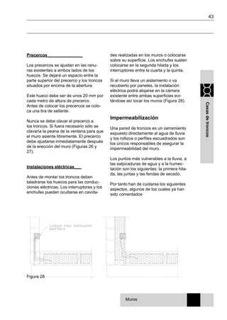 43
Casasdetroncos
Precercos_______________
Los precercos se ajustan en las ranu-
ras existentes a ambos lados de los
huecos. Se dejará un espacio entre la
parte superior del precerco y los troncos
situados por encima de la abertura.
Este hueco debe ser de unos 20 mm por
cada metro de altura de precerco.
Antes de colocar los precercos se colo-
ca una tira de sellante.
Nunca se debe clavar el precerco a
los troncos. Si fuera necesario sólo se
clavaría la peana de la ventana para que
el muro asiente libremente. El precerco
debe ajustarse inmediatamente después
de la erección del muro (Figuras 26 y
27).
Instalaciones eléctricas___
Antes de montar los troncos deben
taladrarse los huecos para las conduc-
ciones eléctricas. Los interruptores y los
enchufes pueden ocultarse en cavida-
des realizadas en los muros o colocarse
sobre su superficie. Los enchufes suelen
colocarse en la segunda hilada y los
interruptores entre la cuarta y la quinta.
Si el muro lleva un aislamiento o va
recubierto por paneles, la instalación
eléctrica podrá alojarse en la cámara
existente entre ambas superficies evi-
tándose así tocar los muros (Figura 28).
Impermeabilización
Una pared de troncos es un cerramiento
expuesto directamente al agua de lluvia
y los rollizos o perfiles escuadrados son
los únicos responsables de asegurar la
impermeabilidad del muro.
Los puntos más vulnerables a la lluvia, a
las salpicaduras de agua y a la humec-
tación son los siguientes: la primera hila-
da, las juntas y las fendas de secado.
Por tanto han de cuidarse los siguientes
aspectos, algunos de los cuales ya han
sido comentados:
Figura 28
Muros
 