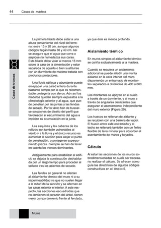 44 	 Casas de madera
Casasdetroncos
La primera hilada debe estar a una
altura conveniente del nivel del terre-
no: entre 15 y 20 cm, aunque algunos
códigos llegan hasta 30 y 40 cm. Así
se asegura que el agua que corra o
salpique no humedezca sus caras.
Esta hilada debe volar al menos 15 mm
sobre la cara de la cimentación y estar
separada de aquella o bien sustituirse
con un durmiente de madera tratada con
productos protectores.
Una lluvia oblícua y abundante puede
emapapar una pared entera durante
bastante tiempo por lo que es recomen-
dable protegerla con aleros. Aún así los
maderos quedan siempre expuestos a la
climatología exterior y al agua, que pue-
de penetrar por las juntas y las fendas
de secado. Por lo tanto han de buscar-
se soluciones de diseño del perfil que
favorezcan el escurrimiento del agua e
impidan su acumulación en la junta.
Las esquinas y las cabezas de los
rollizos son también vulnerables al
viento y a la lluvia y el único recurso es
aumentar la sección para alejar el punto
de penetración, o protegerse superpo-
niendo piezas. Siempre se han de tener
en cuenta los vientos dominantes.
Antiguamente para estabilizar el edifi-
cio se dejaba la construcción deshabita-
da por un largo tiempo para proceder al
sellado tras los asientos de secado.
Las fendas en general no afectan
al aislamiento térmico del muro ni a su
impermeabilidad ya que no suelen llegar
a la mitad de la sección y se alternan en
las caras exterior e interior. A este res-
pecto, las secciones escuadradas que
no contienen el corazón del árbol, tienen
mejor comportamiento frente al fendado,
ya que éste es menos profundo.
Aislamiento térmico
En muros simples el aislamiento térmico
se confía exclusivamente a la madera.
Cuando se requiera un aislamiento
adicional se puede añadir una manta
aislante en la cara interior del muro
disponiendo un entramado de montan-
tes separados a distancias de 400 a 600
mm.
Los montantes se apoyan en el suelo
a través de un durmiente, y al muro a
través de angulares deslizantes que
aseguran el asentamiento independiente
del muro exterior (Figura 29).
Los huecos se rellenan de aislante y
se recubren con una barrera de vapor.
El hueco entre este entramado y el
techo se rellenará también con un fieltro
flexible de lana mineral para absorber el
asentamiento de muros y forjados.
Cálculo
Al estar las secciones de los muros so-
bredimensionadas no suele ser necesa-
rio realizar el cálculo. Se ofrecen como
guía las directrices de algunos códigos
constructivos en el Anexo 5.
Muros
 