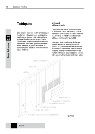 46 	 Casas de madera
Casasdetroncos
Tabiques
Este tipo de paredes están formadas por
montantes y traveseros, y su esquema
es el mismo que se verá más adelante
en las viviendas de entramado ligero.
Consiste en un entramado formado por
montantes verticales que van clavados
a dos testeros, superior e inferior. El
espaciamiento habitual entre montantes
es de 600 mm.
Unión del
tabique al techo_________
La pared suele llevar un revestimien-
to en ambas caras y el interior puede
rellenarse con aislante. En este sistema
constructivo el más frecuente será la
tablazón horizontal (Figura 30).
La unión ha de resolverse de forma
que se permita el asentamiento del
forjado ya que éste suele estar unido a
la estructura de troncos y se mueve al
unísono. El empanelado del techo se
realiza antes que las paredes de separa-
ción, y normalmente consistirá en tablas
Muros
Figura 30
 