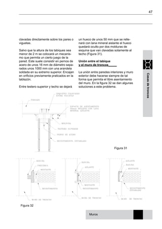 47
Casasdetroncos
clavadas directamente sobre los pares o
viguetas.
Salvo que la altura de los tabiques sea
menor de 2 m se colocará un mecanis-
mo que permita un cierto juego de la
pared. Este suele consistir en pernos de
acero de unos 16 mm de diámetro sepa-
rados unos 1000 mm con una arandela
soldada en su extremo superior. Encajan
en orificios previamente praticados en la
tablazón.
Entre testero superior y techo se dejará
Figura 32
un hueco de unos 50 mm que se relle-
nará con lana mineral aislante el hueco
quedará oculto por dos molduras de
esquina que van clavadas solamente al
techo (Figura 31).
Unión entre el tabique
y el muro de troncos_____
La unión entre paredes interiores y muro
exterior debe hacerse siempre de tal
forma que permita el libre asentamiento
del muro. En la figura 32 se dan algunas
soluciones a este problema.
Figura 31
Muros
 