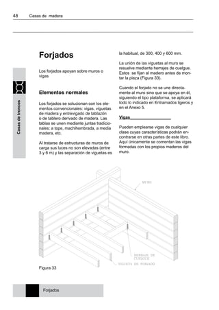 48 	 Casas de madera
Casasdetroncos
Forjados
Los forjados apoyan sobre muros o
vigas
Elementos normales
Los forjados se solucionan con los ele-
mentos convencionales: vigas, viguetas
de madera y entrevigado de tablazón
o de tablero derivado de madera. Las
tablas se unen mediante juntas tradicio-
nales: a tope, machihembrada, a media
madera, etc.
Al tratarse de estructuras de muros de
carga sus luces no son elevadas (entre
3 y 6 m) y las separación de viguetas es
la habitual, de 300, 400 y 600 mm.
La unión de las viguetas al muro se
resuelve mediante herrajes de cuelgue.
Estos se fijan al madero antes de mon-
tar la pieza (Figura 33).
Cuando el forjado no se une directa-
mente al muro sino que se apoya en él,
siguiendo el tipo plataforma, se aplicará
todo lo indicado en Entramados ligeros y
en el Anexo 5.
Vigas__________________
Pueden emplearse vigas de cualquier
clase cuyas características podrán en-
contrarse en otras partes de este libro.
Aquí únicamente se comentan las vigas
formadas con los propios maderos del
muro.
Forjados
Figura 33
 