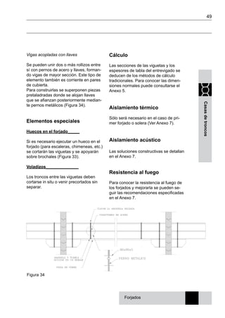 49
Casasdetroncos
Vigas acopladas con llaves
Se pueden unir dos o más rollizos entre
sí con pernos de acero y llaves, forman-
do vigas de mayor sección. Este tipo de
elemento también es corriente en pares
de cubierta.
Para construirlas se superponen piezas
pretaladradas donde se alojan llaves
que se afianzan posteriormente median-
te pernos metálicos (Figura 34).
Elementos especiales
Huecos en el forjado_____
Si es necesario ejecutar un hueco en el
forjado (para escaleras, chimeneas, etc.)
se cortarán las viguetas y se apoyarán
sobre brochales (Figura 33).
Voladizos______________
Los troncos entre las viguetas deben
cortarse in situ o venir precortados sin
separar.
Cálculo
Las secciones de las viguetas y los
espesores de tabla del entrevigado se
deducen de los métodos de cálculo
tradicionales. Para conocer las dimen-
siones normales puede consultarse el
Anexo 5.
Aislamiento térmico
Sólo será necesario en el caso de pri-
mer forjado o solera (Ver Anexo 7).
Aislamiento acústico
Las soluciones constructivas se detallan
en el Anexo 7.
Resistencia al fuego
Para conocer la resistencia al fuego de
los forjados y mejorarla se pueden se-
guir las recomendaciones especificadas
en el Anexo 7.
Figura 34
Forjados
 