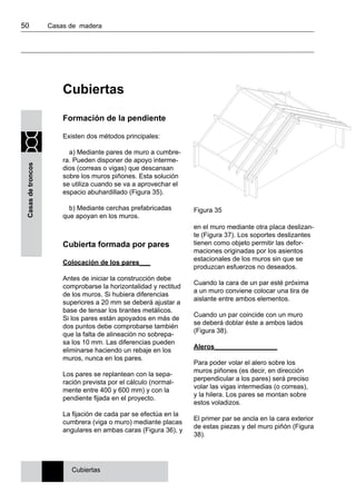 50 	 Casas de madera
Casasdetroncos
Cubiertas
Formación de la pendiente
Existen dos métodos principales:
a) Mediante pares de muro a cumbre-
ra. Pueden disponer de apoyo interme-
dios (correas o vigas) que descansan
sobre los muros piñones. Esta solución
se utiliza cuando se va a aprovechar el
espacio abuhardillado (Figura 35).
b) Mediante cerchas prefabricadas
que apoyan en los muros.
Cubierta formada por pares
Colocación de los pares___
Antes de iniciar la construcción debe
comprobarse la horizontalidad y rectitud
de los muros. Si hubiera diferencias
superiores a 20 mm se deberá ajustar a
base de tensar los tirantes metálicos.
Si los pares están apoyados en más de
dos puntos debe comprobarse también
que la falta de alineación no sobrepa-
sa los 10 mm. Las diferencias pueden
eliminarse haciendo un rebaje en los
muros, nunca en los pares.
Los pares se replantean con la sepa-
ración prevista por el cálculo (normal-
mente entre 400 y 600 mm) y con la
pendiente fijada en el proyecto.
La fijación de cada par se efectúa en la
cumbrera (viga o muro) mediante placas
angulares en ambas caras (Figura 36), y
en el muro mediante otra placa deslizan-
te (Figura 37). Los soportes deslizantes
tienen como objeto permitir las defor-
maciones originadas por los asientos
estacionales de los muros sin que se
produzcan esfuerzos no deseados.
Cuando la cara de un par esté próxima
a un muro conviene colocar una tira de
aislante entre ambos elementos.
Cuando un par coincide con un muro
se deberá doblar éste a ambos lados
(Figura 38).
Aleros_________________
Para poder volar el alero sobre los
muros piñones (es decir, en dirección
perpendicular a los pares) será preciso
volar las vigas intermedias (o correas),
y la hilera. Los pares se montan sobre
estos voladizos.
El primer par se ancla en la cara exterior
de estas piezas y del muro piñón (Figura
38).
Cubiertas
Figura 35
 