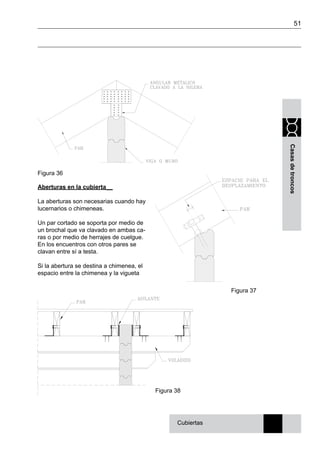51
Casasdetroncos
Aberturas en la cubierta__
La aberturas son necesarias cuando hay
lucernarios o chimeneas.
Un par cortado se soporta por medio de
un brochal que va clavado en ambas ca-
ras o por medio de herrajes de cuelgue.
En los encuentros con otros pares se
clavan entre sí a testa.
Si la abertura se destina a chimenea, el
espacio entre la chimenea y la vigueta
Figura 36
Figura 38
Cubiertas
Figura 37
 