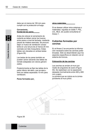 52 	 Casas de madera
Casasdetroncos
debe ser al menos de 100 mm para
cumplir con la protección al fuego.
Cerramiento
frontal de los pares______
Antes de colocar el cerramiento de
cubierta se deben cerrar los huecos
entre pares a nivel de fachada, mediante
piezas de madera aserrada. Se procurá
dejar un hueco de ventilación consis-
tente en una ranura de al menos 20 mm
(cerrada con tela mosquitera). Estas
tablas van clavadas en ambas testas
(Figura 39).
Las testas de los pares también se
pueden cerrar clavando dos tablas de
remate solapadas con clavos galvani-
zados.
Posteriormente se fijan las tablas de la
parte inferior del alero, que se ejecu-
tará con tablas separadas 10 mm para
ventilación.
Pares formados por
otros materiales_________
Si se desean utilizar otros sistemas o
materiales: viguetas en doble T, PSL,
LVL, MLE, etc puede consultarse el
Anexo 1.
Cubiertas formadas por
cerchas
En el Anexo 2 se encuentra la informa-
ción necesaria sobre las cerchas prefa-
bricadas. Sólo se desarrollarán aquí los
aspectos específicos en relación con el
sistema de troncos.
Colocación de las cerchas
Las cerchas se anclan al muro por
medio de angulares de acero (Figura
40). Se replantean con la separación
deseada (normalmente entre 400 y 600
mm a ejes).
La primera que se coloca es la corres-
pondiente al muro piñón.
Cubiertas
Figura 39
 