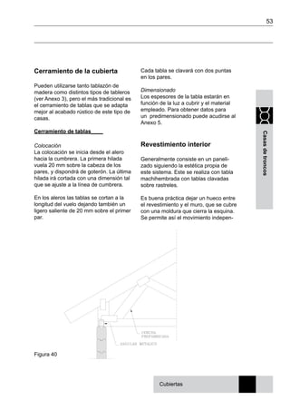 53
Casasdetroncos
Cerramiento de la cubierta
Pueden utilizarse tanto tablazón de
madera como distintos tipos de tableros
(ver Anexo 3), pero el más tradicional es
el cerramiento de tablas que se adapta
mejor al acabado rústico de este tipo de
casas.
Cerramiento de tablas____
Colocación
La colocación se inicia desde el alero
hacia la cumbrera. La primera hilada
vuela 20 mm sobre la cabeza de los
pares, y dispondrá de goterón. La última
hilada irá cortada con una dimensión tal
que se ajuste a la línea de cumbrera.
En los aleros las tablas se cortan a la
longitud del vuelo dejando también un
ligero saliente de 20 mm sobre el primer
par.
Cada tabla se clavará con dos puntas
en los pares.
Dimensionado
Los espesores de la tabla estarán en
función de la luz a cubrir y el material
empleado. Para obtener datos para
un predimensionado puede acudirse al
Anexo 5.
Revestimiento interior
Generalmente consiste en un paneli-
zado siguiendo la estética propia de
este sistema. Este se realiza con tabla
machihembrada con tablas clavadas
sobre rastreles.
Es buena práctica dejar un hueco entre
el revestimiento y el muro, que se cubre
con una moldura que cierra la esquina.
Se permite así el movimiento indepen-
Cubiertas
Figura 40
 