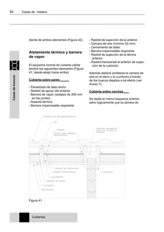 54 	 Casas de madera
Casasdetroncos
diente de ambos elementos (Figura 42).
Aislamiento térmico y barrera
de vapor
El esquema normal de cubierta cálida
tendría los siguientes elementos (Figura
41, desde abajo hacia arriba):
Cubierta sobre pares _____
- Panelizado de falso techo
- Rastrel de apoyo del anterior
- Barrera de vapor (solapes de 200 mm
en las juntas)
- Aislante térmico
- Barrera impermeable respirante
- Rastrel de sujección de la anterior
- Cámara de aire (mínimo 50 mm)
- Cerramiento de tabla
- Barrera impermeable respirante
- Rastrel de sujección de la lámina
anterior
- Rastrel transversal al anterior de sujec-
ción de la cubrición
Además deberá ventilarse la cámara de
aire en el alero y la cumbrera a través
de los huecos dejados a tal efecto (ver
Anexo 7).
Cubierta sobre cerchas___
Se repite el mismo esquema anterior,
salvo lógicamente que la cámara de
Cubiertas
Figura 41
 