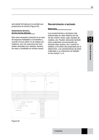 55
Casasdetroncos
aire estará formada por la cavidad que
proporciona la cercha (Figura 42).
Aislamiento térmico
de los muros piñones____
Sólo será necesario colocarlo en el caso
de espacios habitables o buhardillas y
cuando el muro piñón no se realiza con
maderos, sino con estructura de mon-
tantes verticales (con aislante, barrera
de vapor y entablado en ambas caras).
Recubrimiento o techado
Materiales______________
Los recubrimientos o techados más
tradicionales en este sistema son los
de tipo rústico: brezo, paja, tejuelas de
madera, etc. Pueden colocarse también
otros materiales convencionales de
techado (teja, pizarra, etc.) cuando la
estética y el criterio del proyectista así lo
determinen. Las características de estos
materiales y su colocación se detallan
en los anexos 1 y 4.
Figura 42
Cubiertas
 