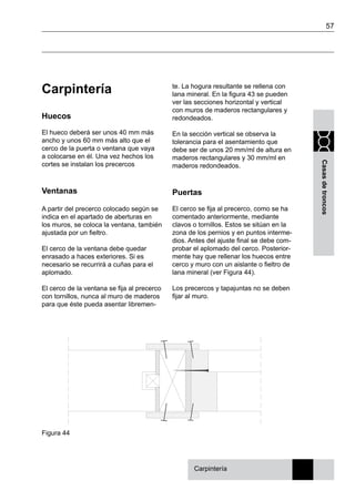 57
Casasdetroncos
Carpintería
Huecos
El hueco deberá ser unos 40 mm más
ancho y unos 60 mm más alto que el
cerco de la puerta o ventana que vaya
a colocarse en él. Una vez hechos los
cortes se instalan los precercos
Ventanas
A partir del precerco colocado según se
indica en el apartado de aberturas en
los muros, se coloca la ventana, también
ajustada por un fieltro.
El cerco de la ventana debe quedar
enrasado a haces exteriores. Si es
necesario se recurrirá a cuñas para el
aplomado.
El cerco de la ventana se fija al precerco
con tornillos, nunca al muro de maderos
para que éste pueda asentar libremen-
te. La hogura resultante se rellena con
lana mineral. En la figura 43 se pueden
ver las secciones horizontal y vertical
con muros de maderos rectangulares y
redondeados.
En la sección vertical se observa la
tolerancia para el asentamiento que
debe ser de unos 20 mm/ml de altura en
maderos rectangulares y 30 mm/ml en
maderos redondeados.
Puertas
El cerco se fija al precerco, como se ha
comentado anteriormente, mediante
clavos o tornillos. Estos se sitúan en la
zona de los pernios y en puntos interme-
dios. Antes del ajuste final se debe com-
probar el aplomado del cerco. Posterior-
mente hay que rellenar los huecos entre
cerco y muro con un aislante o fieltro de
lana mineral (ver Figura 44).
Los precercos y tapajuntas no se deben
fijar al muro.
Carpintería
Figura 44
 