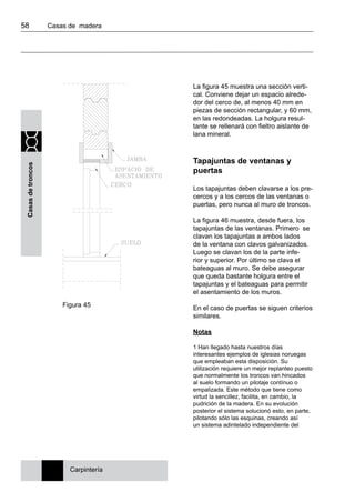 58 	 Casas de madera
Casasdetroncos
La figura 45 muestra una sección verti-
cal. Conviene dejar un espacio alrede-
dor del cerco de, al menos 40 mm en
piezas de sección rectangular, y 60 mm,
en las redondeadas. La holgura resul-
tante se rellenará con fieltro aislante de
lana mineral.
Tapajuntas de ventanas y
puertas
Los tapajuntas deben clavarse a los pre-
cercos y a los cercos de las ventanas o
puertas, pero nunca al muro de troncos.
La figura 46 muestra, desde fuera, los
tapajuntas de las ventanas. Primero se
clavan los tapajuntas a ambos lados
de la ventana con clavos galvanizados.
Luego se clavan los de la parte infe-
rior y superior. Por último se clava el
bateaguas al muro. Se debe asegurar
que queda bastante holgura entre el
tapajuntas y el bateaguas para permitir
el asentamiento de los muros.
En el caso de puertas se siguen criterios
similares.
Notas
1 Han llegado hasta nuestros días
interesantes ejemplos de iglesias noruegas
que empleaban esta disposición. Su
utilización requiere un mejor replanteo puesto
que normalmente los troncos van hincados
al suelo formando un pilotaje contínuo o
empalizada. Este método que tiene como
virtud la sencillez, facilita, en cambio, la
pudrición de la madera. En su evolución
posterior el sistema solucionó esto, en parte,
pilotando sólo las esquinas, creando así
un sistema adintelado independiente del
Carpintería
Figura 45
 