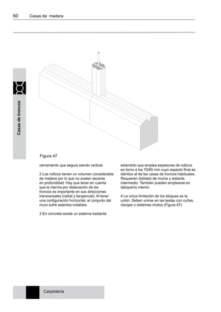 60 	 Casas de madera
Casasdetroncos
cerramiento que seguía siendo vertical.
2 Los rollizos tienen un volumen considerable
de madera por lo que no suelen secarse
en profundidad. Hay que tener en cuenta
que la merma por desecación de los
troncos es importante en sus direcciones
transversales (radial y tangencial). Al tener
una configuración horizontal, el conjunto del
muro sufre asientos notables.
3 En concreto existe un sistema bastante
extendido que emplea espesores de rollizos
en torno a los 70/85 mm cuyo aspecto final es
idéntico al de las casas de troncos habituales.
Requieren doblado de muros y aislante
intermedio. También pueden emplearse en
tabiquería interior.
4 La única limitación de los bloques es la
unión. Deben unirse en las testas con cuñas,
clavijas o sistemas mixtos (Figura 47)
Carpintería
Figura 47
 