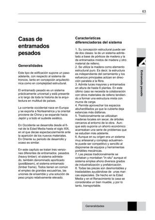 63
Entramadopesado
Casas de
entramados
pesados
Generalidades
Este tipo de edificación supone un paso
adelante, con respecto al sistema de
troncos, tanto en concepción arquitectó-
nica como en complejidad estructural.
El entramado pesado es un sistema
prácticamente universal y está presente
a lo largo de toda la historia de la arqui-
tectura en multitud de países.
La corriente occidental nace en Europa
y se exporta a Norteamérica y la oriental
proviene de China y se expande hacia
Japón y a todo el sudeste asiático.
En Occidente se desarrolla desde el fi-
nal de la Edad Media hasta el siglo XIX,
en el que decae espectacularmente ante
la aparición de los nuevos materiales.
En Oriente su periodo de desarrollo y
ocaso es similar.
En este capítulo se tratan tres versio-
nes diferentes de entramados pesados
(heavy timber): el sistema adintela-
do, también denominado aporticado
(post&beam), el sistema entramado
(timber frame). Todos tienen en común
el empleo de grandes escuadrías, las
uniones de ensamble y una solución de
peso propio relativamente elevado.
Características
diferenciadoras del sistema
1. Su concepción estructural puede ser
de dos clases: la de un sistema adinte-
lado a base de pórticos de madera y la
de entramados mixtos de madera y otro
material de relleno.
2. Se utiliza la madera como elemento
estructural puro. Es decir, la estructura
es independiente del cerramiento y los
esfuerzos principales actúan en direc-
ción paralela a la fibra.
3. Admite luces mayores y entramados
en altura de hasta 6 plantas. En este
último caso se necesita la colaboración
con otros materiales de relleno tendien-
do a formar una estructura mixta con
muros de carga.
4. Permite aprovechar los espacios
abuhardillados ya que la cubierta deja
estancias más diáfanas.
5. Tradicionalmente se utilizaban
maderas locales sin secar, de árboles
cercanos al entorno de la obra. Aun-
que esto suponía un ahorro económico
acarreaban una serie de problemas que
se estudian más adelante.
6. Aunque en su origen era un sistema
muy artesanal y complejo actualmen-
te puede ser competitivo y sencillo al
disponerse de equipos y herramientas
portátiles mecánicas.
7. Las piezas tradicionalmente se
cortaban y montaban "in situ" aunque el
sistema emplea ahora diversos grados
de industrialización y prefabricación.
8. Todas las piezas son desmontables y
trasladables ayudándose de unas mar-
cas especiales. De hecho en la Edad
Media y en el Renacimiento la casa se
consideraba un bien mueble, y por lo
tanto, transportable.
Generalidades
 