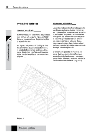 64 	 Casas de madera
Entramadopesado
Principios estáticos
Sistema aporticado_______
Está formado por un sistema de pórticos
que forman un conjunto rígido, autopor-
tante, e independiente de cerramientos
y revestimientos.
La rigidez del pórtico se consigue con
los elementos diagonales (jabalcones)
y un atado transversal (estribos). Una
serie de clavijas y cuñas contribuyen a
dotar de cierta rigidez a los ensambles.
(Figura 1)
Sistema de entramado____
Los entramados están formados por ele-
mentos portantes verticales, horizonta-
les y diagonales, que crean una armadu-
ra estable en su plano. Las diferencias
principales del entramado con respecto
al sistema aporticado radican en que
los pies derechos se sitúan a distan-
cias muy reducidas, las riostras cubren
paños completos y trabajan como muros
en lugar de como pórticos.
El entramado pesado de madera pre-
senta diversas expresiones formales
según las distintas épocas y regiones
geográficas, algunos de cuyos ejemplos
se analizan más adelante (Figura 2).
Figura 1
Principios estáticos
 