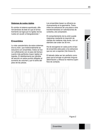 65
Entramadopesado
Los ensambles basan su eficacia ex-
clusivamente en la geometría. Trans-
miten los esfuerzos de una pieza a otra
transformándolos en solicitaciones de
cortante y de compresión.
El comportamiento de la unión puede
mejorarse mediante la inserción de
clavijas de maderas más duras, con un
diámetro del orden de 30 mm.
Ha de escogerse en cada punto el tipo
de ensamble adecuado a los esfuerzos
que se van a soportar (Ver Anexo 6).
El labrado debe ser tan perfecto como
para que el encaje no permita ninguna
deformación y ofrezca la máxima super-
ficie de contacto.
Sistemas de nudos rígidos
Es similar al sistema aporticado, dife-
renciándose de éste en que el arrios-
tramiento se logra por la rigidez de los
nudos sin acudir a triangulaciones 1.
Ensambles
Lo más característico de estos sistemas
era la unión, que tradicionalmente se
solucionó con ensambles. Estos se fue-
ron sofisticando con el paso del tiempo:
cuanto más perfectos mayor rigidez se
lograba. El debilitamiento por pérdida
de sección en estos puntos obligaba al
aumento de volumen y por lo tanto del
peso de las piezas.
Figura 2
Ensambles
 