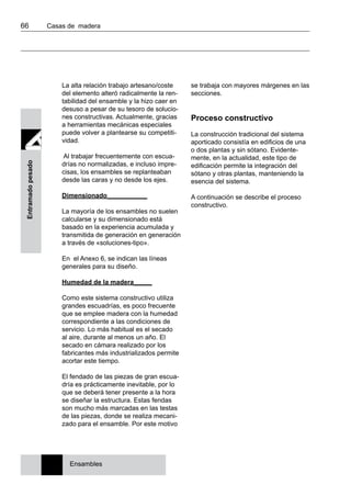 66 	 Casas de madera
Entramadopesado
La alta relación trabajo artesano/coste
del elemento alteró radicalmente la ren-
tabilidad del ensamble y la hizo caer en
desuso a pesar de su tesoro de solucio-
nes constructivas. Actualmente, gracias
a herramientas mecánicas especiales
puede volver a plantearse su competiti-
vidad.
Al trabajar frecuentemente con escua-
drías no normalizadas, e incluso impre-
cisas, los ensambles se replanteaban
desde las caras y no desde los ejes.
Dimensionado___________
La mayoría de los ensambles no suelen
calcularse y su dimensionado está
basado en la experiencia acumulada y
transmitida de generación en generación
a través de «soluciones-tipo».
En el Anexo 6, se indican las líneas
generales para su diseño.
Humedad de la madera_____
Como este sistema constructivo utiliza
grandes escuadrías, es poco frecuente
que se emplee madera con la humedad
correspondiente a las condiciones de
servicio. Lo más habitual es el secado
al aire, durante al menos un año. El
secado en cámara realizado por los
fabricantes más industrializados permite
acortar este tiempo.
El fendado de las piezas de gran escua-
dría es prácticamente inevitable, por lo
que se deberá tener presente a la hora
se diseñar la estructura. Estas fendas
son mucho más marcadas en las testas
de las piezas, donde se realiza mecani-
zado para el ensamble. Por este motivo
se trabaja con mayores márgenes en las
secciones.
Proceso constructivo
La construcción tradicional del sistema
aporticado consistía en edificios de una
o dos plantas y sin sótano. Evidente-
mente, en la actualidad, este tipo de
edificación permite la integración del
sótano y otras plantas, manteniendo la
esencia del sistema.
A continuación se describe el proceso
constructivo.
Ensambles
 