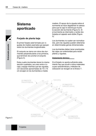 68 	 Casas de madera
Entramadopesado
Sistema
aporticado
Forjado de planta baja
El primer forjado está formado por vi-
guetas de madera aserrada que apoyan
sobre los durmientes longitudinales.
El conjunto se cierra con otros dos dur-
mientes perpendiculares a los primeros,
que terminan de zunchar al conjunto
(Figura 3).
Estos cuatro durmientes tienen la misma
sección cuadrada y se unen entre sí a
caja y espiga mientras que las viguetas,
con secciones aproximadas de 10 x 15
cm encajan en los durmientes a media
madera. El apoyo de la vigueta sobre el
durmiente se hace degollando la cabeza
para que la caja no disminuya mucho
la sección del durmiente (Figura 4). Si
el durmiente es intermedio y recibe dos
forjados el cajeado será doble (Figura
5).
Los durmientes no suelen ser normaliza-
dos, pero las viguetas pueden obtenerse
en determinadas gamas dimensionales.
Los durmientes deben tener practicadas
las cajas con anterioridad para recibir
pilares y viguetas.
Aislamiento térmico_____
Si el forjado no aporta suficiente aisla-
miento hay que acudir a otros materiales
cuyas características y métodos de
colocación se recogen en el Anexo 7.
Figura 3
Forjados
 