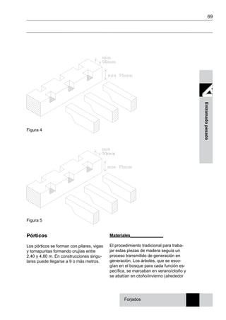 69
Entramadopesado
Figura 5
Figura 4
Forjados
Pórticos
Los pórticos se forman con pilares, vigas
y tornapuntas formando crujías entre
2,40 y 4,80 m. En construcciones singu-
lares puede llegarse a 9 o más metros.
Materiales______________
El procedimiento tradicional para traba-
jar estas piezas de madera seguía un
proceso transmitido de generación en
generación. Los árboles, que se esco-
gían en el bosque para cada función es-
pecífica, se marcaban en verano/otoño y
se abatían en otoño/invierno (alrededor
 