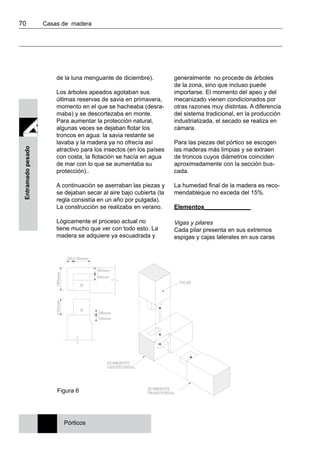 70 	 Casas de madera
Entramadopesado
de la luna menguante de diciembre).
Los árboles apeados agotaban sus
últimas reservas de savia en primavera,
momento en el que se hacheaba (desra-
maba) y se descortezaba en monte.
Para aumentar la protección natural,
algunas veces se dejaban flotar los
troncos en agua: la savia restante se
lavaba y la madera ya no ofrecía así
atractivo para los insectos (en los países
con costa, la flotación se hacía en agua
de mar con lo que se aumentaba su
protección)..
A continuación se aserraban las piezas y
se dejaban secar al aire bajo cubierta (la
regla consistía en un año por pulgada).
La construcción se realizaba en verano.
Lógicamente el proceso actual no
tiene mucho que ver con todo esto. La
madera se adquiere ya escuadrada y
generalmente no procede de árboles
de la zona, sino que incluso puede
importarse. El momento del apeo y del
mecanizado vienen condicionados por
otras razones muy distintas. A diferencia
del sistema tradicional, en la producción
industrializada, el secado se realiza en
cámara.
Para las piezas del pórtico se escogen
las maderas más limpias y se extraen
de troncos cuyos diámetros coinciden
aproximadamente con la sección bus-
cada.
La humedad final de la madera es reco-
mendableque no exceda del 15%.
Elementos______________
Vigas y pilares
Cada pilar presenta en sus extremos
espigas y cajas laterales en sus caras
Figura 6
Pórticos
 