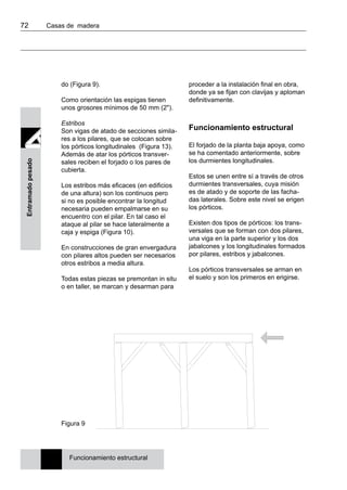 72 	 Casas de madera
Entramadopesado
do (Figura 9).
Como orientación las espigas tienen
unos grosores mínimos de 50 mm (2").
Estribos
Son vigas de atado de secciones simila-
res a los pilares, que se colocan sobre
los pórticos longitudinales (Figura 13).
Además de atar los pórticos transver-
sales reciben el forjado o los pares de
cubierta.
Los estribos más eficaces (en edificios
de una altura) son los continuos pero
si no es posible encontrar la longitud
necesaria pueden empalmarse en su
encuentro con el pilar. En tal caso el
ataque al pilar se hace lateralmente a
caja y espiga (Figura 10).
En construcciones de gran envergadura
con pilares altos pueden ser necesarios
otros estribos a media altura.
Todas estas piezas se premontan in situ
o en taller, se marcan y desarman para
proceder a la instalación final en obra,
donde ya se fijan con clavijas y aploman
definitivamente.
Funcionamiento estructural
El forjado de la planta baja apoya, como
se ha comentado anteriormente, sobre
los durmientes longitudinales.
Estos se unen entre sí a través de otros
durmientes transversales, cuya misión
es de atado y de soporte de las facha-
das laterales. Sobre este nivel se erigen
los pórticos.
Existen dos tipos de pórticos: los trans-
versales que se forman con dos pilares,
una viga en la parte superior y los dos
jabalcones y los longitudinales formados
por pilares, estribos y jabalcones.
Los pórticos transversales se arman en
el suelo y son los primeros en erigirse.
Figura 9
Funcionamiento estructural
 