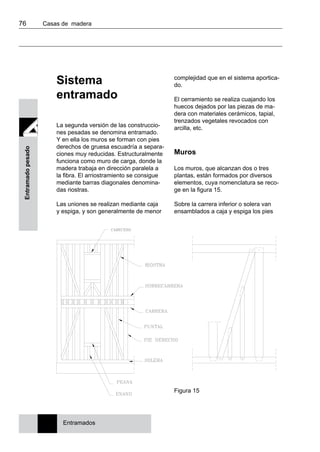 76 	 Casas de madera
Entramadopesado
Sistema
entramado
La segunda versión de las construccio-
nes pesadas se denomina entramado.
Y en ella los muros se forman con pies
derechos de gruesa escuadría a separa-
ciones muy reducidas. Estructuralmente
funciona como muro de carga, donde la
madera trabaja en dirección paralela a
la fibra. El arriostramiento se consigue
mediante barras diagonales denomina-
das riostras.
Las uniones se realizan mediante caja
y espiga, y son generalmente de menor
complejidad que en el sistema aportica-
do.
El cerramiento se realiza cuajando los
huecos dejados por las piezas de ma-
dera con materiales cerámicos, tapial,
trenzados vegetales revocados con
arcilla, etc.
Muros
Los muros, que alcanzan dos o tres
plantas, están formados por diversos
elementos, cuya nomenclatura se reco-
ge en la figura 15.
Sobre la carrera inferior o solera van
ensamblados a caja y espiga los pies
Figura 15
Entramados
 