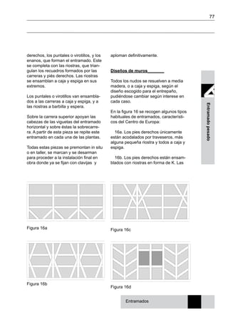 77
Entramadopesado
Figura 16a
Figura 16b
Figura 16c
Figura 16d
derechos, los puntales o virotillos, y los
enanos, que forman el entramado. Este
se completa con las riostras, que trian-
gulan los recuadros formados por las
carreras y piés derechos. Las riostras
se ensamblan a caja y espiga en sus
extremos.
Los puntales o virotillos van ensambla-
dos a las carreras a caja y espiga, y a
las riostras a barbilla y espera.
Sobre la carrera superior apoyan las
cabezas de las viguetas del entramado
horizontal y sobre éstas la sobrecarre-
ra. A partir de esta pieza se repite este
entramado en cada una de las plantas.
Todas estas piezas se premontan in situ
o en taller, se marcan y se desarman
para proceder a la instalación final en
obra donde ya se fijan con clavijas y
Entramados
aploman definitivamente.
Diseños de muros_______
Todos los nudos se resuelven a media
madera, o a caja y espiga, según el
diseño escogido para el entrepaño,
pudiéndose cambiar según interese en
cada caso.
En la figura 16 se recogen algunos tipos
habituales de entramados, característi-
cos del Centro de Europa:
16a. Los pies derechos únicamente
están acodalados por traveseros, más
alguna pequeña riostra y todos a caja y
espiga.
16b. Los pies derechos están ensam-
blados con riostras en forma de K. Las
 