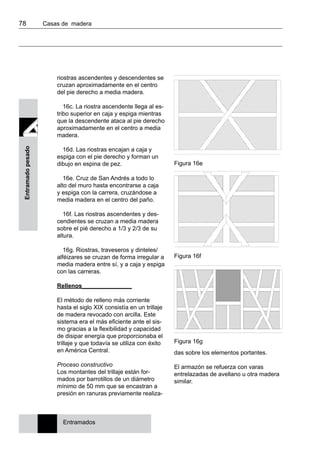 78 	 Casas de madera
Entramadopesado
Figura 16e
Figura 16f
Figura 16g
das sobre los elementos portantes.
El armazón se refuerza con varas
entrelazadas de avellano u otra madera
similar.
Entramados
riostras ascendentes y descendentes se
cruzan aproximadamente en el centro
del pie derecho a media madera.
16c. La riostra ascendente llega al es-
tribo superior en caja y espiga mientras
que la descendente ataca al pie derecho
aproximadamente en el centro a media
madera.
16d. Las riostras encajan a caja y
espiga con el pie derecho y forman un
dibujo en espina de pez.
16e. Cruz de San Andrés a todo lo
alto del muro hasta encontrarse a caja
y espiga con la carrera, cruzándose a
media madera en el centro del paño.
16f. Las riostras ascendentes y des-
cendientes se cruzan a media madera
sobre el pié derecho a 1/3 y 2/3 de su
altura.
16g. Riostras, traveseros y dinteles/
alféizares se cruzan de forma irregular a
media madera entre sí, y a caja y espiga
con las carreras.
Rellenos_______________
El método de relleno más corriente
hasta el siglo XIX consistía en un trillaje
de madera revocado con arcilla. Este
sistema era el más eficiente ante el sis-
mo gracias a la flexibilidad y capacidad
de disipar energía que proporcionaba el
trillaje y que todavía se utiliza con éxito
en América Central.
Proceso constructivo
Los montantes del trillaje están for-
mados por barrotillos de un diámetro
mínimo de 50 mm que se encastran a
presión en ranuras previamente realiza-
 
