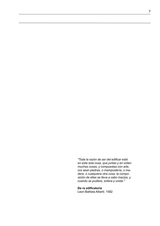 7
"Toda la razón de ser del edificar está
en esta sola cosa, que juntas y en orden
muchas cosas, y compuestas con arte,
ora sean piedras, o mampostería, o ma-
dera, o cualquiera otra cosa, la compo-
sición de ellas se lleva a cabo maciza, y
cuando se pudiere, entera y unida."
De re edificatoria
Leon Battista Alberti. 1582
 