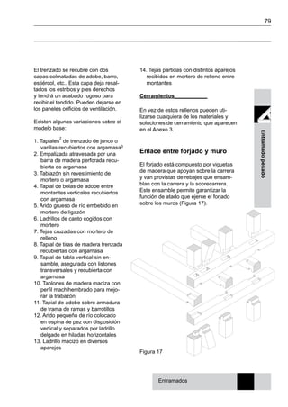 79
Entramadopesado
El trenzado se recubre con dos
capas colmatadas de adobe, barro,
estiércol, etc.. Esta capa deja resal-
tados los estribos y pies derechos
y tendrá un acabado rugoso para
recibir el tendido. Pueden dejarse en
los paneles orificios de ventilación.
Existen algunas variaciones sobre el
modelo base:
1. Tapiales
2
de trenzado de junco o
varillas recubiertos con argamasa3
2. Empalizada atravesada por una
barra de madera perforada recu-
bierta de argamasa
3. Tablazón sin revestimiento de
mortero o argamasa
4. Tapial de bolas de adobe entre
montantes verticales recubiertos
con argamasa
5. Arido grueso de río embebido en
mortero de ligazón
6. Ladrillos de canto cogidos con
mortero
7. Tejas cruzadas con mortero de
relleno
8. Tapial de tiras de madera trenzada
recubiertas con argamasa
9. Tapial de tabla vertical sin en-
samble, asegurada con listones
transversales y recubierta con
argamasa
10. Tablones de madera maciza con
perfil machihembrado para mejo-
rar la trabazón
11. Tapial de adobe sobre armadura
de trama de ramas y barrotillos
12. Arido pequeño de río colocado
en espina de pez con disposición
vertical y separados por ladrillo
delgado en hiladas horizontales
13. Ladrillo macizo en diversos
aparejos
14. Tejas partidas con distintos aparejos
recibidos en mortero de relleno entre
montantes
Cerramientos___________
En vez de estos rellenos pueden uti-
lizarse cualquiera de los materiales y
soluciones de cerramiento que aparecen
en el Anexo 3.
Enlace entre forjado y muro
El forjado está compuesto por viguetas
de madera que apoyan sobre la carrera
y van provistas de rebajes que ensam-
blan con la carrera y la sobrecarrera.
Este ensamble permite garantizar la
función de atado que ejerce el forjado
sobre los muros (Figura 17).
Figura 17
Entramados
 