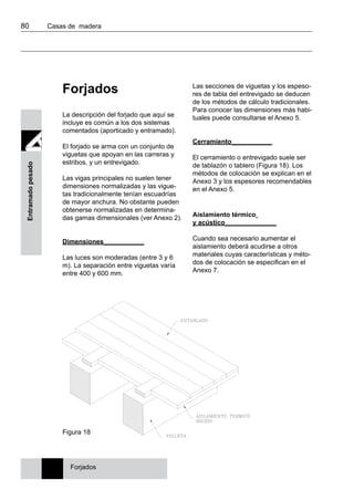 80 	 Casas de madera
Entramadopesado
Forjados
La descripción del forjado que aquí se
incluye es común a los dos sistemas
comentados (aporticado y entramado).
El forjado se arma con un conjunto de
viguetas que apoyan en las carreras y
estribos, y un entrevigado.
Las vigas principales no suelen tener
dimensiones normalizadas y las vigue-
tas tradicionalmente tenían escuadrías
de mayor anchura. No obstante pueden
obtenerse normalizadas en determina-
das gamas dimensionales (ver Anexo 2).
Dimensiones___________
Las luces son moderadas (entre 3 y 6
m). La separación entre viguetas varía
entre 400 y 600 mm.
Las secciones de viguetas y los espeso-
res de tabla del entrevigado se deducen
de los métodos de cálculo tradicionales.
Para conocer las dimensiones más habi-
tuales puede consultarse el Anexo 5.
Cerramiento___________
El cerramiento o entrevigado suele ser
de tablazón o tablero (Figura 18). Los
métodos de colocación se explican en el
Anexo 3 y los espesores recomendables
en el Anexo 5.
Aislamiento térmico
y acústico______________
Cuando sea necesario aumentar el
aislamiento deberá acudirse a otros
materiales cuyas características y méto-
dos de colocación se especifican en el
Anexo 7.
Figura 18
Forjados
 