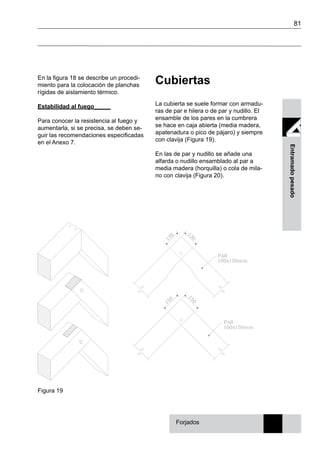 81
Entramadopesado
En la figura 18 se describe un procedi-
miento para la colocación de planchas
rígidas de aislamiento térmico.
Estabilidad al fuego_____
Para conocer la resistencia al fuego y
aumentarla, si se precisa, se deben se-
guir las recomendaciones especificadas
en el Anexo 7.
Forjados
Cubiertas
La cubierta se suele formar con armadu-
ras de par e hilera o de par y nudillo. El
ensamble de los pares en la cumbrera
se hace en caja abierta (media madera,
apatenadura o pico de pájaro) y siempre
con clavija (Figura 19).
En las de par y nudillo se añade una
alfarda o nudillo ensamblado al par a
media madera (horquilla) o cola de mila-
no con clavija (Figura 20).
Figura 19
 